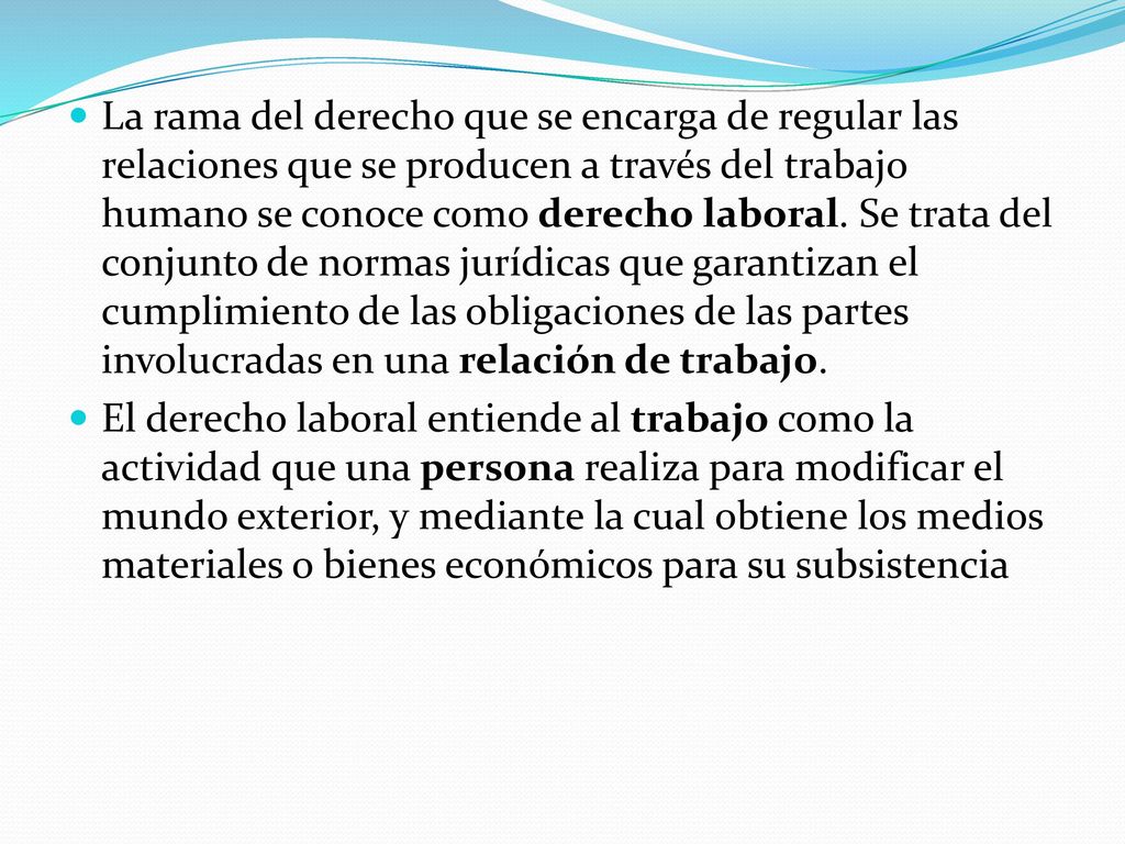 La rama del derecho que se encarga de regular las relaciones que se producen a través del trabajo humano se conoce como derecho laboral. Se trata del conjunto de normas jurídicas que garantizan el cumplimiento de las obligaciones de las partes involucradas en una relación de trabajo.