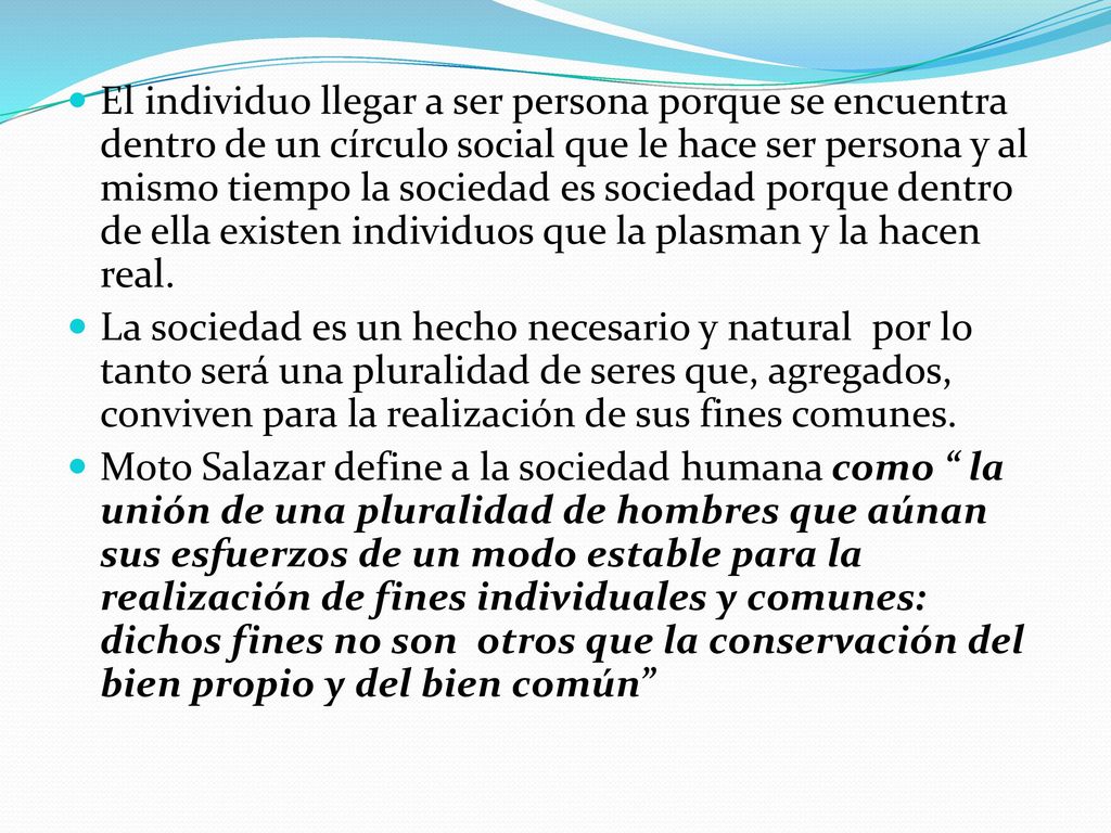 El individuo llegar a ser persona porque se encuentra dentro de un círculo social que le hace ser persona y al mismo tiempo la sociedad es sociedad porque dentro de ella existen individuos que la plasman y la hacen real.