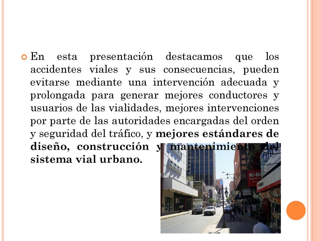 En esta presentación destacamos que los accidentes viales y sus consecuencias, pueden evitarse mediante una intervención adecuada y prolongada para generar mejores conductores y usuarios de las vialidades, mejores intervenciones por parte de las autoridades encargadas del orden y seguridad del tráfico, y mejores estándares de diseño, construcción y mantenimiento del sistema vial urbano.