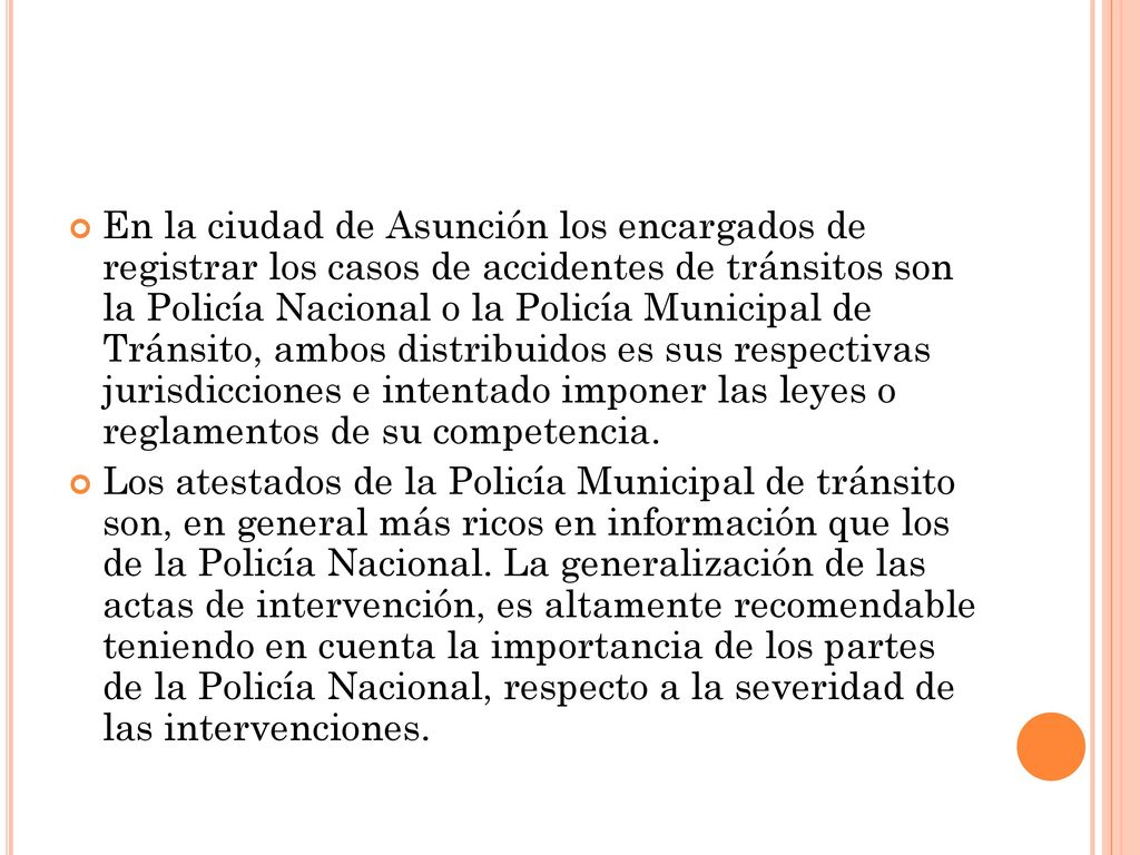 En la ciudad de Asunción los encargados de registrar los casos de accidentes de tránsitos son la Policía Nacional o la Policía Municipal de Tránsito, ambos distribuidos es sus respectivas jurisdicciones e intentado imponer las leyes o reglamentos de su competencia.