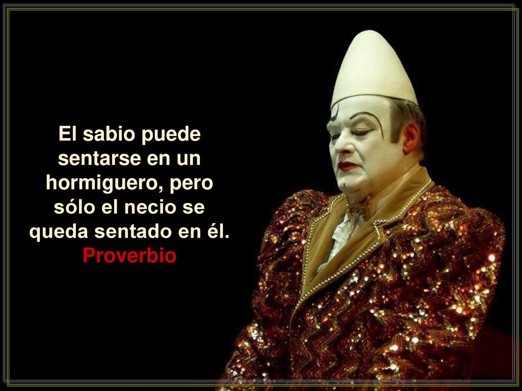 El sabio puede sentarse en un hormiguero, pero sólo el necio se queda sentado en él.