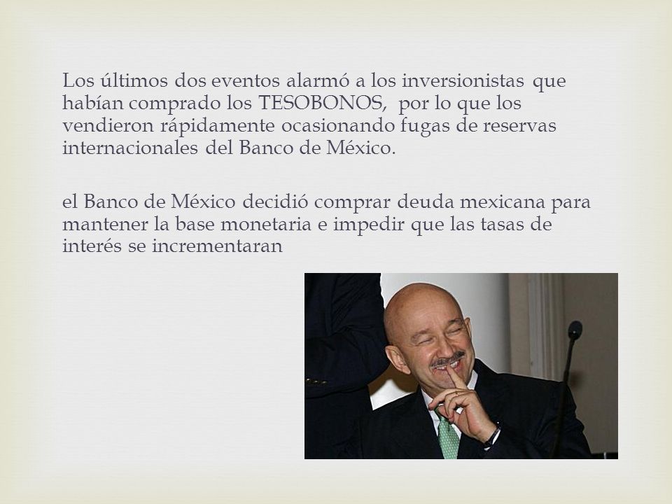Los últimos dos eventos alarmó a los inversionistas que habían comprado los TESOBONOS, por lo que los vendieron rápidamente ocasionando fugas de reservas internacionales del Banco de México.