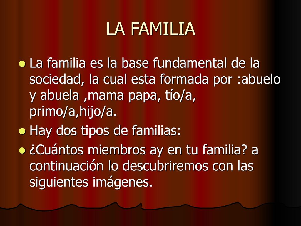 LA FAMILIA La familia es la base fundamental de la sociedad, la cual esta formada por :abuelo y abuela ,mama papa, tío/a, primo/a,hijo/a.