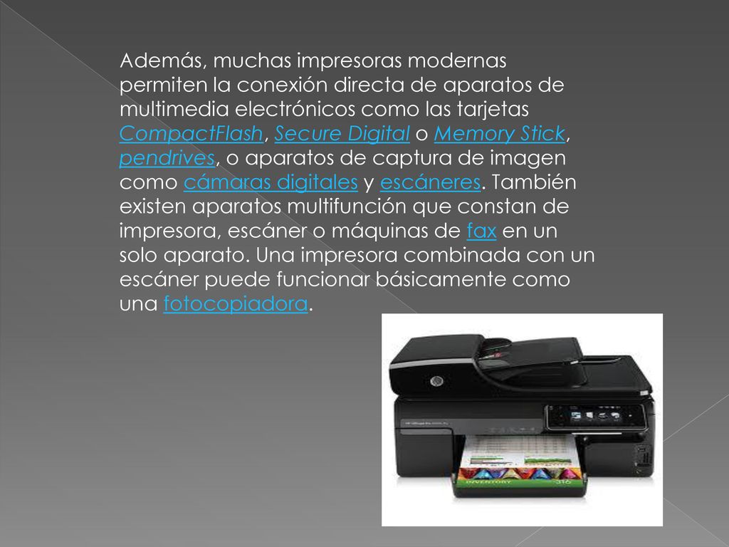 Además, muchas impresoras modernas permiten la conexión directa de aparatos de multimedia electrónicos como las tarjetas CompactFlash, Secure Digital o Memory Stick, pendrives, o aparatos de captura de imagen como cámaras digitales y escáneres.