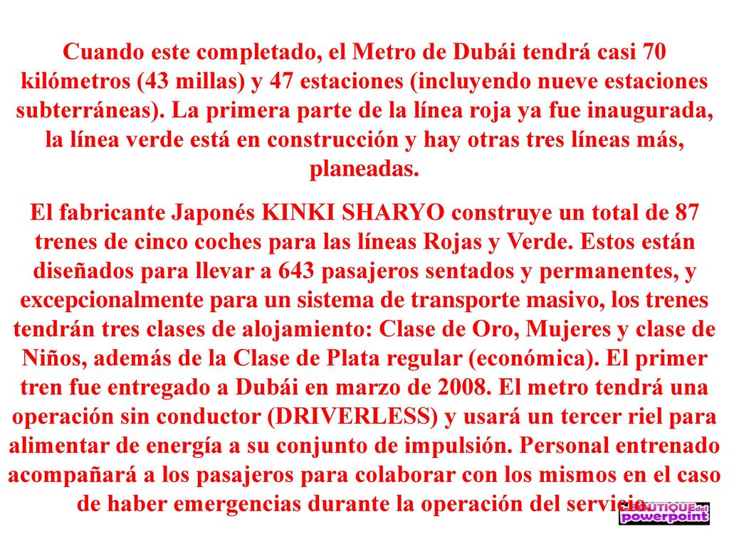 Cuando este completado, el Metro de Dubái tendrá casi 70 kilómetros (43 millas) y 47 estaciones (incluyendo nueve estaciones subterráneas). La primera parte de la línea roja ya fue inaugurada, la línea verde está en construcción y hay otras tres líneas más, planeadas.