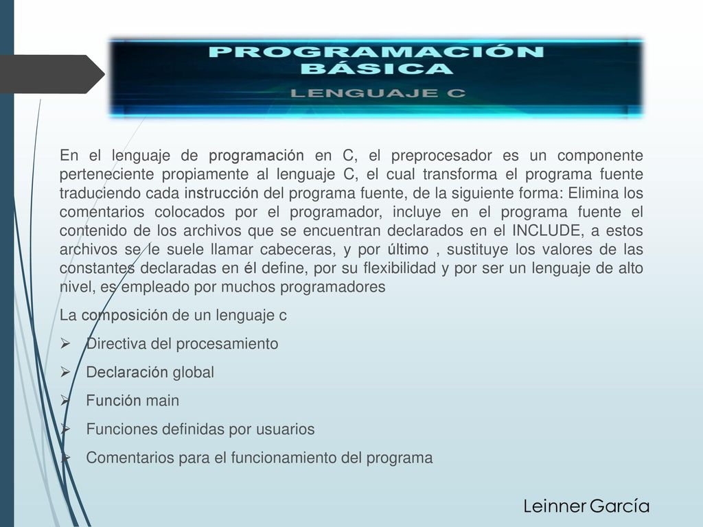 En el lenguaje de programación en C, el preprocesador es un componente perteneciente propiamente al lenguaje C, el cual transforma el programa fuente traduciendo cada instrucción del programa fuente, de la siguiente forma: Elimina los comentarios colocados por el programador, incluye en el programa fuente el contenido de los archivos que se encuentran declarados en el INCLUDE, a estos archivos se le suele llamar cabeceras, y por último , sustituye los valores de las constantes declaradas en él define, por su flexibilidad y por ser un lenguaje de alto nivel, es empleado por muchos programadores