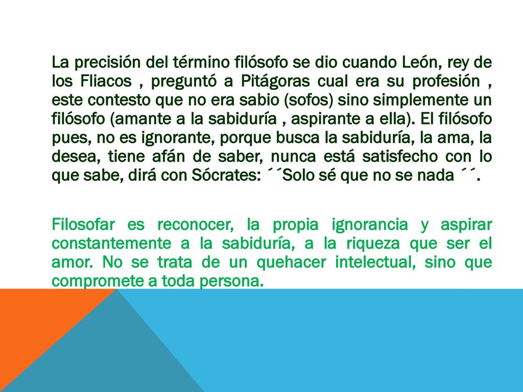 La precisión del término filósofo se dio cuando León, rey de los Fliacos , preguntó a Pitágoras cual era su profesión , este contesto que no era sabio (sofos) sino simplemente un filósofo (amante a la sabiduría , aspirante a ella).