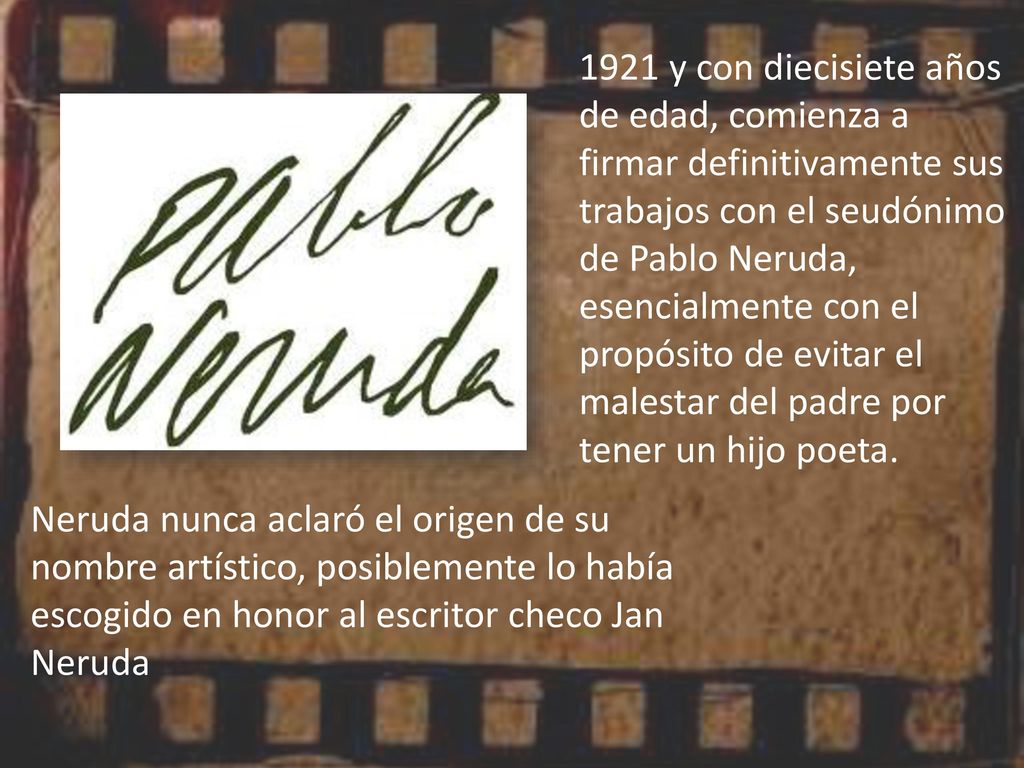 1921 y con diecisiete años de edad, comienza a firmar definitivamente sus trabajos con el seudónimo de Pablo Neruda, esencialmente con el propósito de evitar el malestar del padre por tener un hijo poeta.