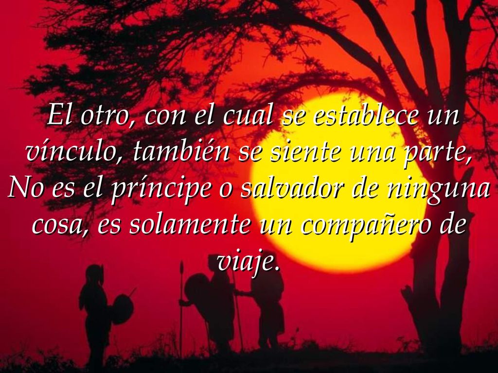 El otro, con el cual se establece un vínculo, también se siente una parte, No es el príncipe o salvador de ninguna cosa, es solamente un compañero de viaje.