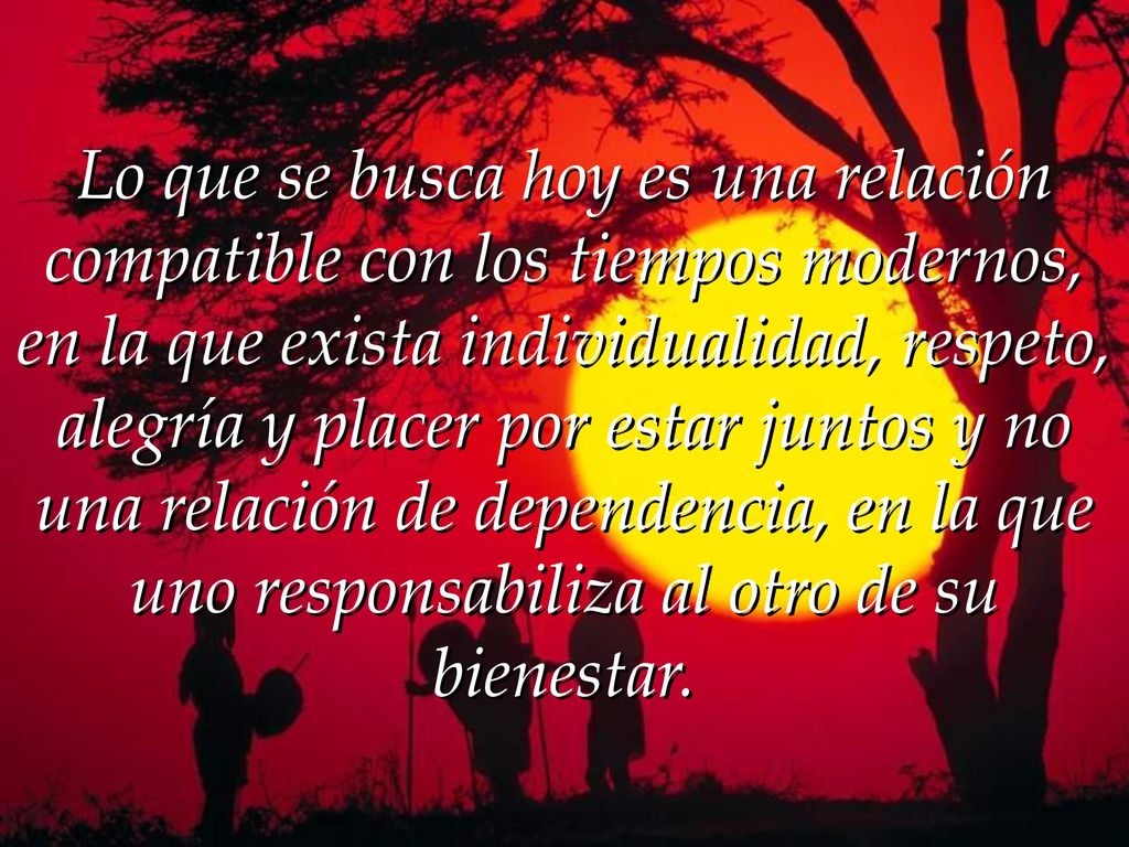 Lo que se busca hoy es una relación compatible con los tiempos modernos, en la que exista individualidad, respeto, alegría y placer por estar juntos y no una relación de dependencia, en la que uno responsabiliza al otro de su bienestar.