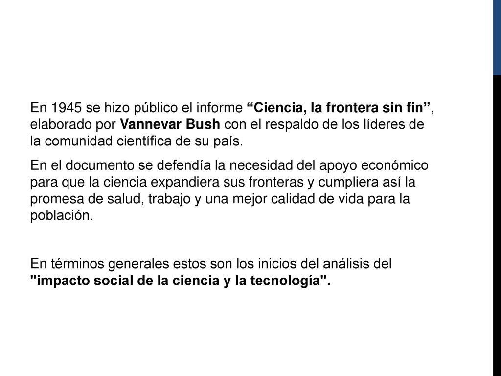 En 1945 se hizo público el informe Ciencia, la frontera sin fin , elaborado por Vannevar Bush con el respaldo de los líderes de la comunidad científica de su país. En el documento se defendía la necesidad del apoyo económico para que la ciencia expandiera sus fronteras y cumpliera así la promesa de salud, trabajo y una mejor calidad de vida para la población. En términos generales estos son los inicios del análisis del impacto social de la ciencia y la tecnología .
