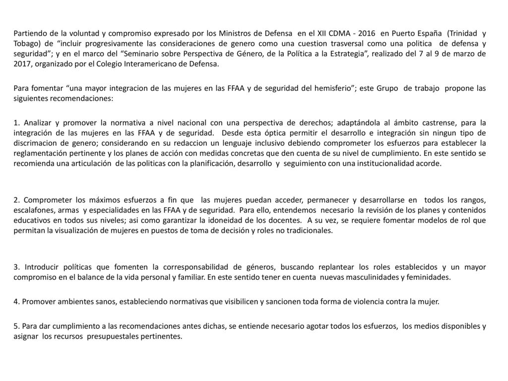 Partiendo de la voluntad y compromiso expresado por los Ministros de Defensa en el XII CDMA en Puerto España (Trinidad y Tobago) de incluir progresivamente las consideraciones de genero como una cuestion trasversal como una politica de defensa y seguridad ; y en el marco del Seminario sobre Perspectiva de Género, de la Política a la Estrategia , realizado del 7 al 9 de marzo de 2017, organizado por el Colegio Interamericano de Defensa.