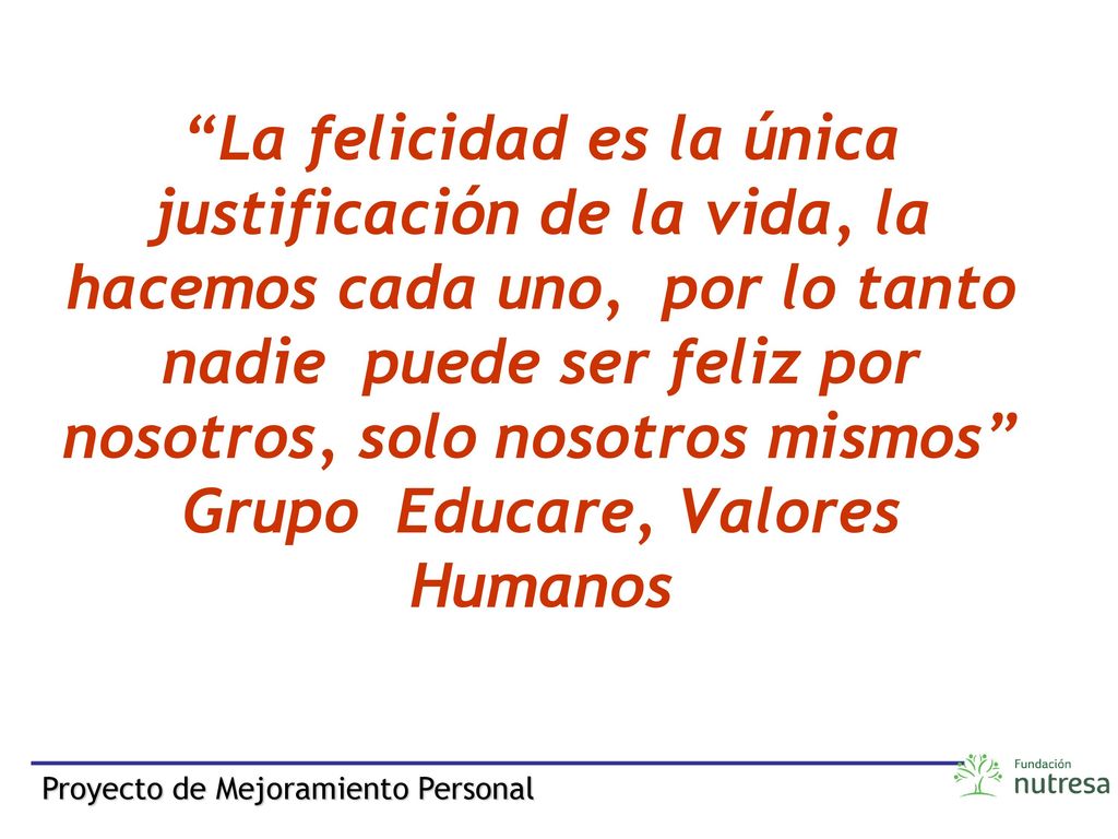 La felicidad es la única justificación de la vida, la hacemos cada uno, por lo tanto nadie puede ser feliz por nosotros, solo nosotros mismos Grupo Educare, Valores Humanos
