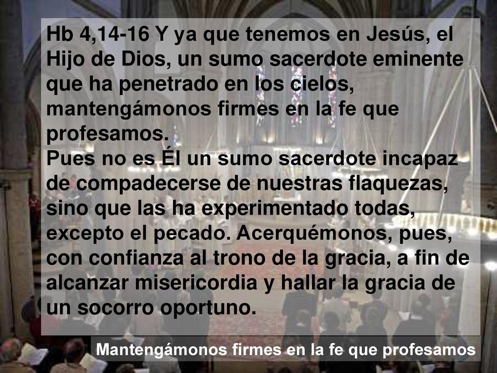 Hb 4,14-16 Y ya que tenemos en Jesús, el Hijo de Dios, un sumo sacerdote eminente que ha penetrado en los cielos, mantengámonos firmes en la fe que profesamos. Pues no es Él un sumo sacerdote incapaz de compadecerse de nuestras flaquezas, sino que las ha experimentado todas, excepto el pecado. Acerquémonos, pues, con confianza al trono de la gracia, a fin de alcanzar misericordia y hallar la gracia de un socorro oportuno.