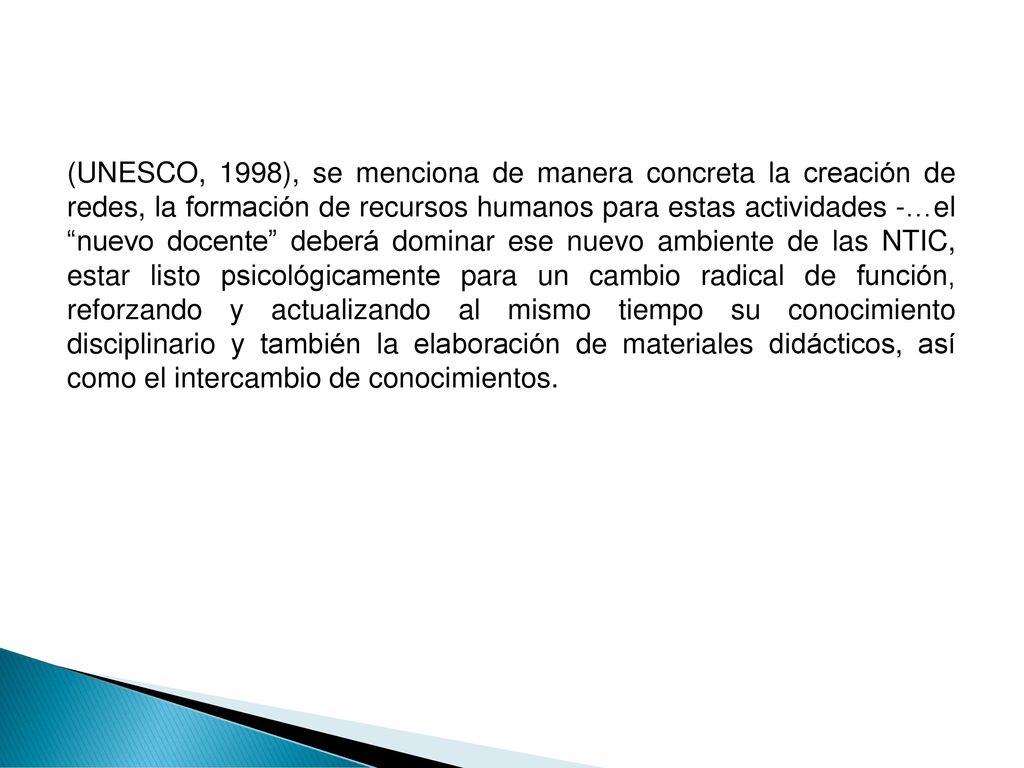(UNESCO, 1998), se menciona de manera concreta la creación de redes, la formación de recursos humanos para estas actividades -…el nuevo docente deberá dominar ese nuevo ambiente de las NTIC, estar listo psicológicamente para un cambio radical de función, reforzando y actualizando al mismo tiempo su conocimiento disciplinario y también la elaboración de materiales didácticos, así como el intercambio de conocimientos.