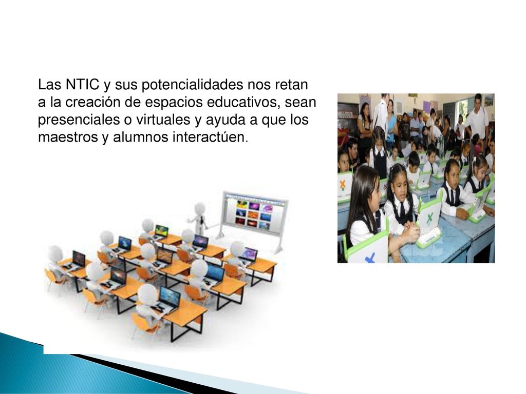 Las NTIC y sus potencialidades nos retan a la creación de espacios educativos, sean presenciales o virtuales y ayuda a que los maestros y alumnos interactúen.