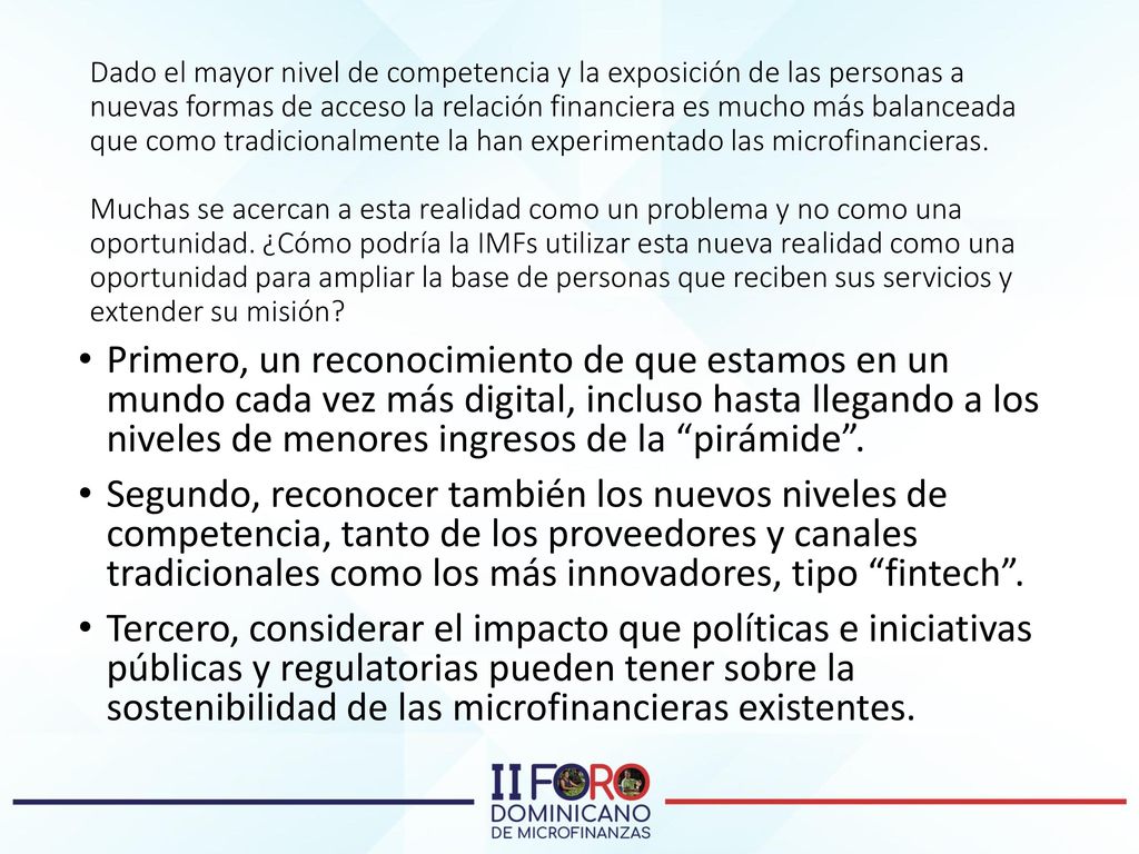 Dado el mayor nivel de competencia y la exposición de las personas a nuevas formas de acceso la relación financiera es mucho más balanceada que como tradicionalmente la han experimentado las microfinancieras. Muchas se acercan a esta realidad como un problema y no como una oportunidad. ¿Cómo podría la IMFs utilizar esta nueva realidad como una oportunidad para ampliar la base de personas que reciben sus servicios y extender su misión