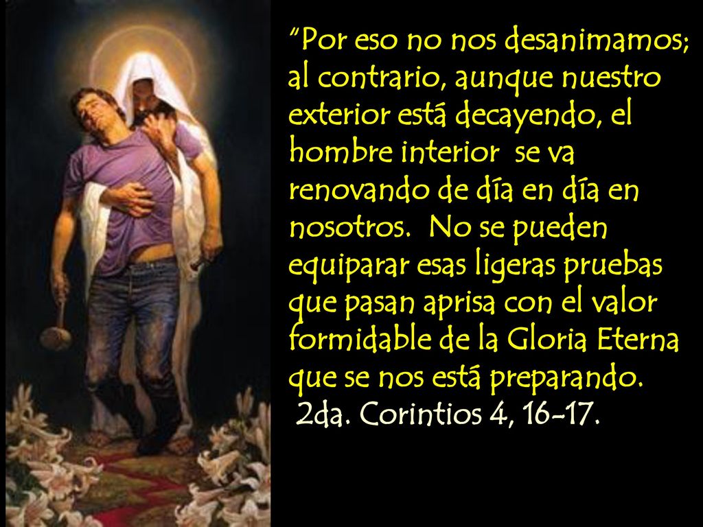 Por eso no nos desanimamos; al contrario, aunque nuestro exterior está decayendo, el hombre interior se va renovando de día en día en nosotros. No se pueden equiparar esas ligeras pruebas que pasan aprisa con el valor formidable de la Gloria Eterna que se nos está preparando.