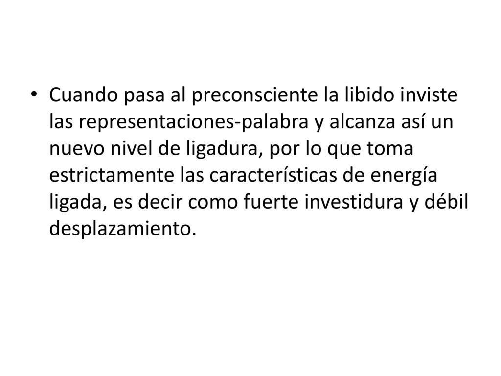 Cuando pasa al preconsciente la libido inviste las representaciones-palabra y alcanza así un nuevo nivel de ligadura, por lo que toma estrictamente las características de energía ligada, es decir como fuerte investidura y débil desplazamiento.