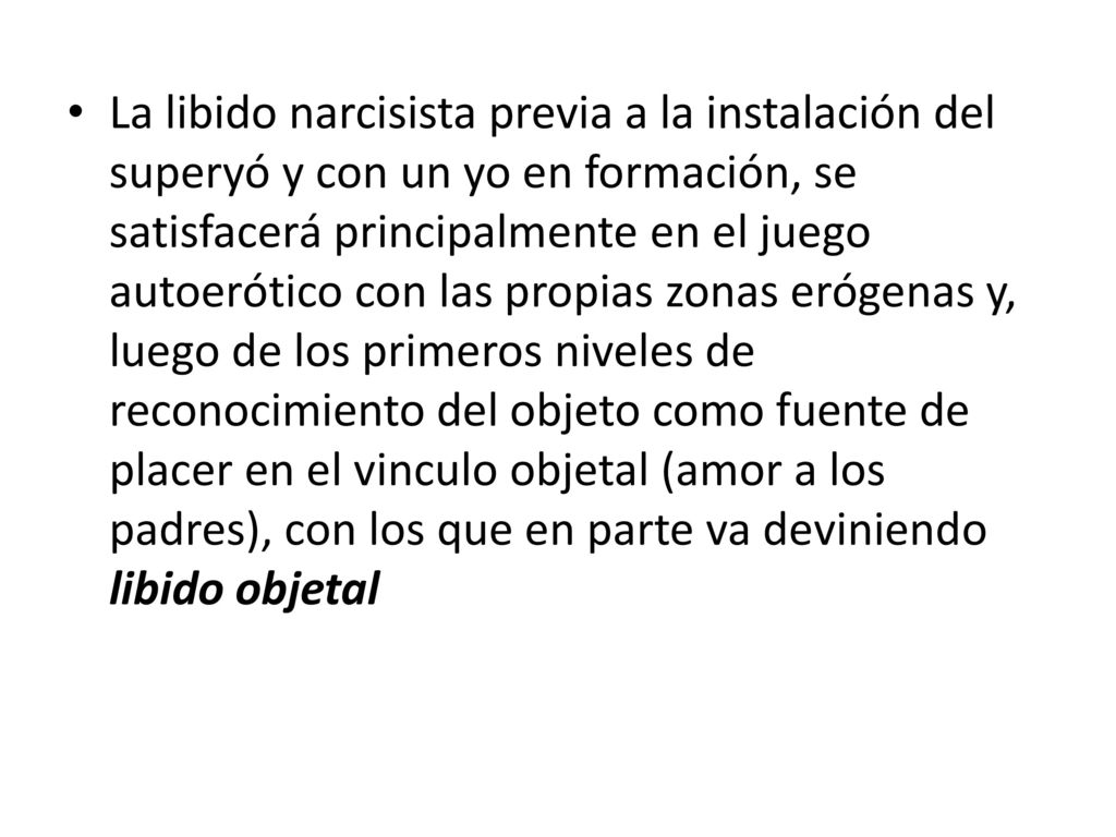 La libido narcisista previa a la instalación del superyó y con un yo en formación, se satisfacerá principalmente en el juego autoerótico con las propias zonas erógenas y, luego de los primeros niveles de reconocimiento del objeto como fuente de placer en el vinculo objetal (amor a los padres), con los que en parte va deviniendo libido objetal