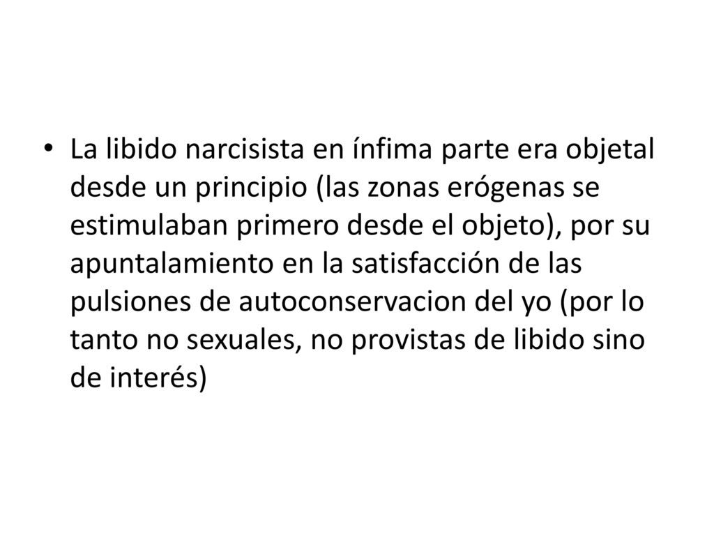 La libido narcisista en ínfima parte era objetal desde un principio (las zonas erógenas se estimulaban primero desde el objeto), por su apuntalamiento en la satisfacción de las pulsiones de autoconservacion del yo (por lo tanto no sexuales, no provistas de libido sino de interés)