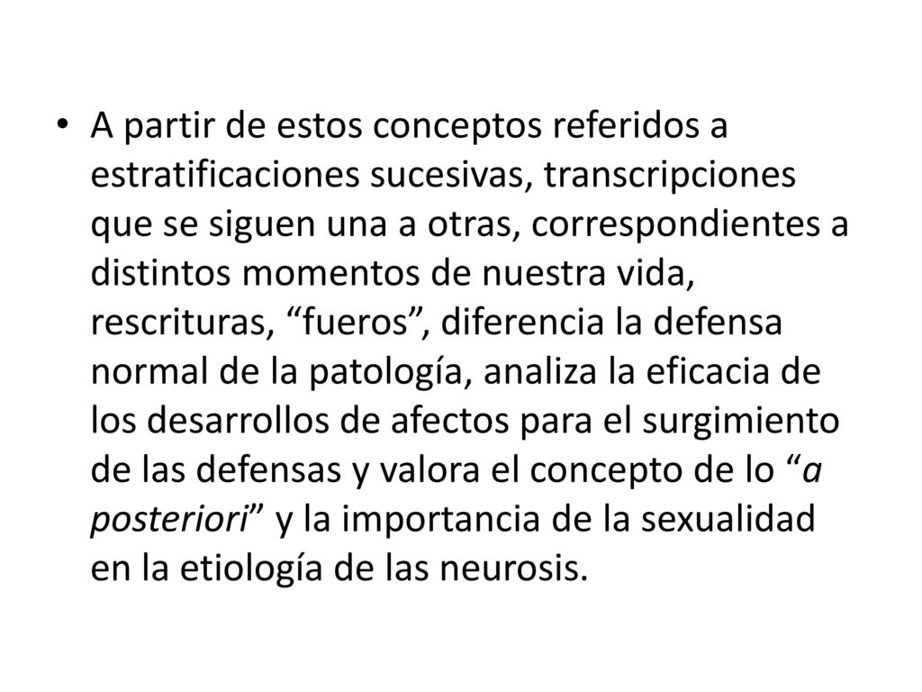 A partir de estos conceptos referidos a estratificaciones sucesivas, transcripciones que se siguen una a otras, correspondientes a distintos momentos de nuestra vida, rescrituras, fueros , diferencia la defensa normal de la patología, analiza la eficacia de los desarrollos de afectos para el surgimiento de las defensas y valora el concepto de lo a posteriori y la importancia de la sexualidad en la etiología de las neurosis.