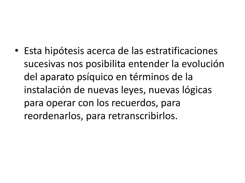 Esta hipótesis acerca de las estratificaciones sucesivas nos posibilita entender la evolución del aparato psíquico en términos de la instalación de nuevas leyes, nuevas lógicas para operar con los recuerdos, para reordenarlos, para retranscribirlos.