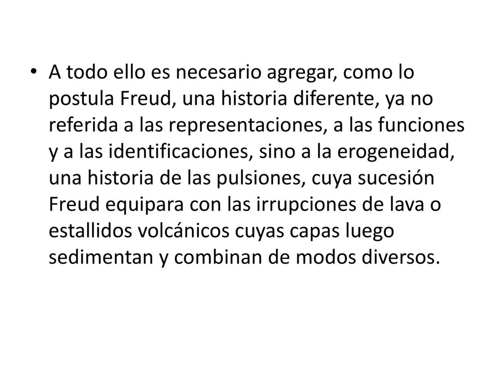 A todo ello es necesario agregar, como lo postula Freud, una historia diferente, ya no referida a las representaciones, a las funciones y a las identificaciones, sino a la erogeneidad, una historia de las pulsiones, cuya sucesión Freud equipara con las irrupciones de lava o estallidos volcánicos cuyas capas luego sedimentan y combinan de modos diversos.