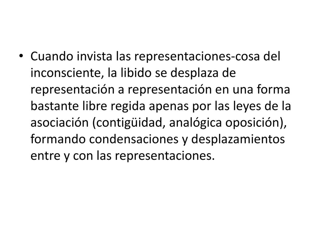 Cuando invista las representaciones-cosa del inconsciente, la libido se desplaza de representación a representación en una forma bastante libre regida apenas por las leyes de la asociación (contigüidad, analógica oposición), formando condensaciones y desplazamientos entre y con las representaciones.