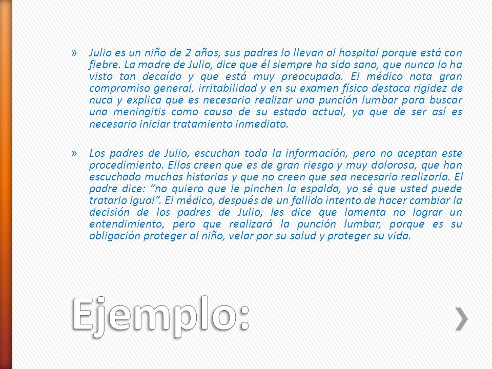 Julio es un niño de 2 años, sus padres lo llevan al hospital porque está con fiebre. La madre de Julio, dice que él siempre ha sido sano, que nunca lo ha visto tan decaído y que está muy preocupada. El médico nota gran compromiso general, irritabilidad y en su examen físico destaca rigidez de nuca y explica que es necesario realizar una punción lumbar para buscar una meningitis como causa de su estado actual, ya que de ser así es necesario iniciar tratamiento inmediato.