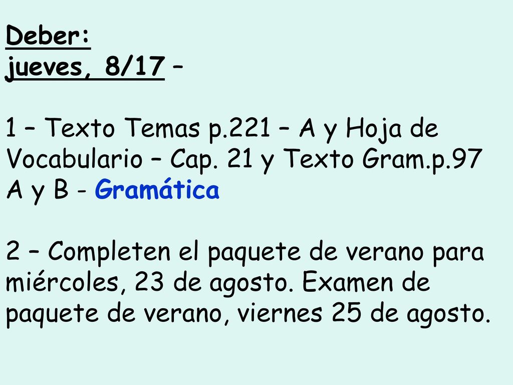 Deber: jueves, 8/17 – 1 – Texto Temas p.221 – A y Hoja de Vocabulario – Cap. 21 y Texto Gram.p.97 A y B - Gramática.