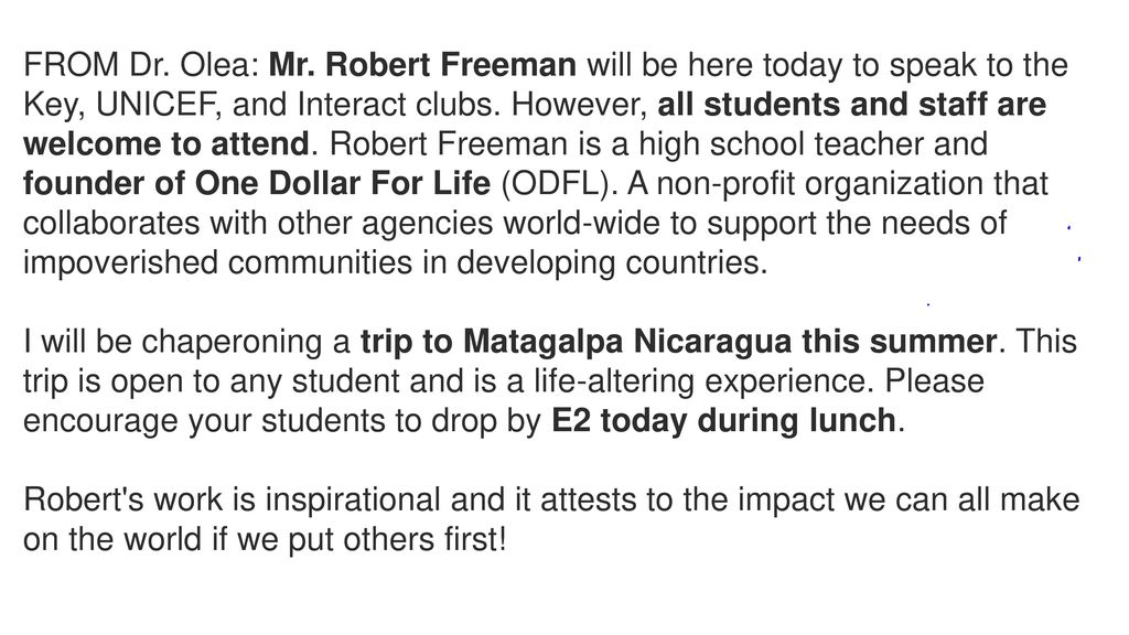 FROM Dr. Olea: Mr. Robert Freeman will be here today to speak to the Key, UNICEF, and Interact clubs. However, all students and staff are welcome to attend. Robert Freeman is a high school teacher and founder of One Dollar For Life (ODFL). A non-profit organization that collaborates with other agencies world-wide to support the needs of impoverished communities in developing countries.