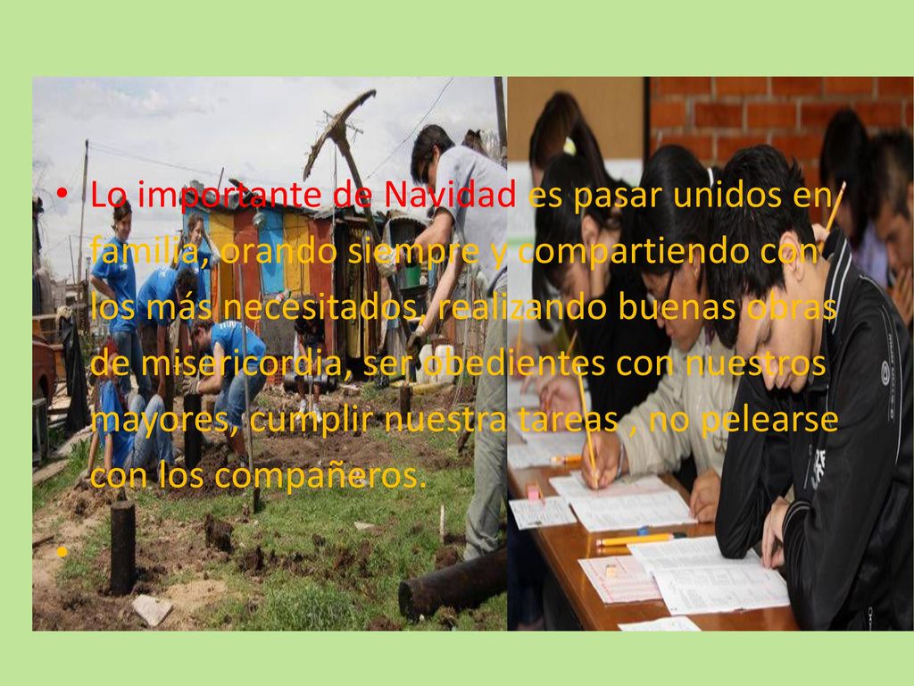 Lo importante de Navidad es pasar unidos en familia, orando siempre y compartiendo con los más necesitados, realizando buenas obras de misericordia, ser obedientes con nuestros mayores, cumplir nuestra tareas , no pelearse con los compañeros.