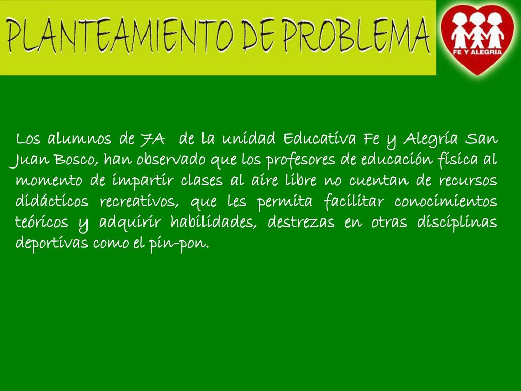 Los alumnos de 7A de la unidad Educativa Fe y Alegría San Juan Bosco, han observado que los profesores de educación física al momento de impartir clases al aire libre no cuentan de recursos didácticos recreativos, que les permita facilitar conocimientos teóricos y adquirir habilidades, destrezas en otras disciplinas deportivas como el pin-pon.