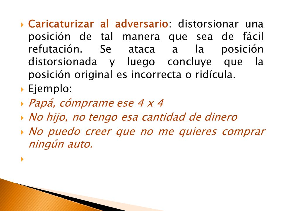 Caricaturizar al adversario: distorsionar una posición de tal manera que sea de fácil refutación. Se ataca a la posición distorsionada y luego concluye que la posición original es incorrecta o ridícula.