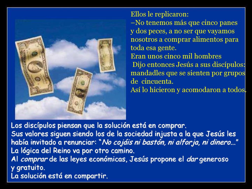 Ellos le replicaron: –No tenemos más que cinco panes y dos peces, a no ser que vayamos nosotros a comprar alimentos para toda esa gente. Eran unos cinco mil hombres Dijo entonces Jesús a sus discípulos: mandadles que se sienten por grupos de cincuenta. Así lo hicieron y acomodaron a todos.