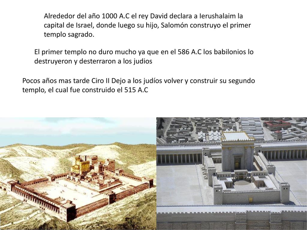 Alrededor del año 1000 A.C el rey David declara a Ierushalaim la capital de Israel, donde luego su hijo, Salomón construyo el primer templo sagrado.