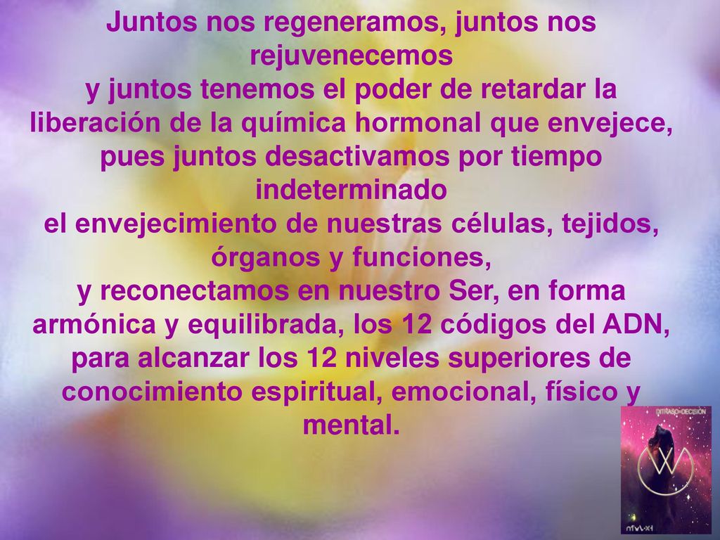 Juntos nos regeneramos, juntos nos rejuvenecemos y juntos tenemos el poder de retardar la liberación de la química hormonal que envejece, pues juntos desactivamos por tiempo indeterminado el envejecimiento de nuestras células, tejidos, órganos y funciones, y reconectamos en nuestro Ser, en forma armónica y equilibrada, los 12 códigos del ADN, para alcanzar los 12 niveles superiores de conocimiento espiritual, emocional, físico y mental.