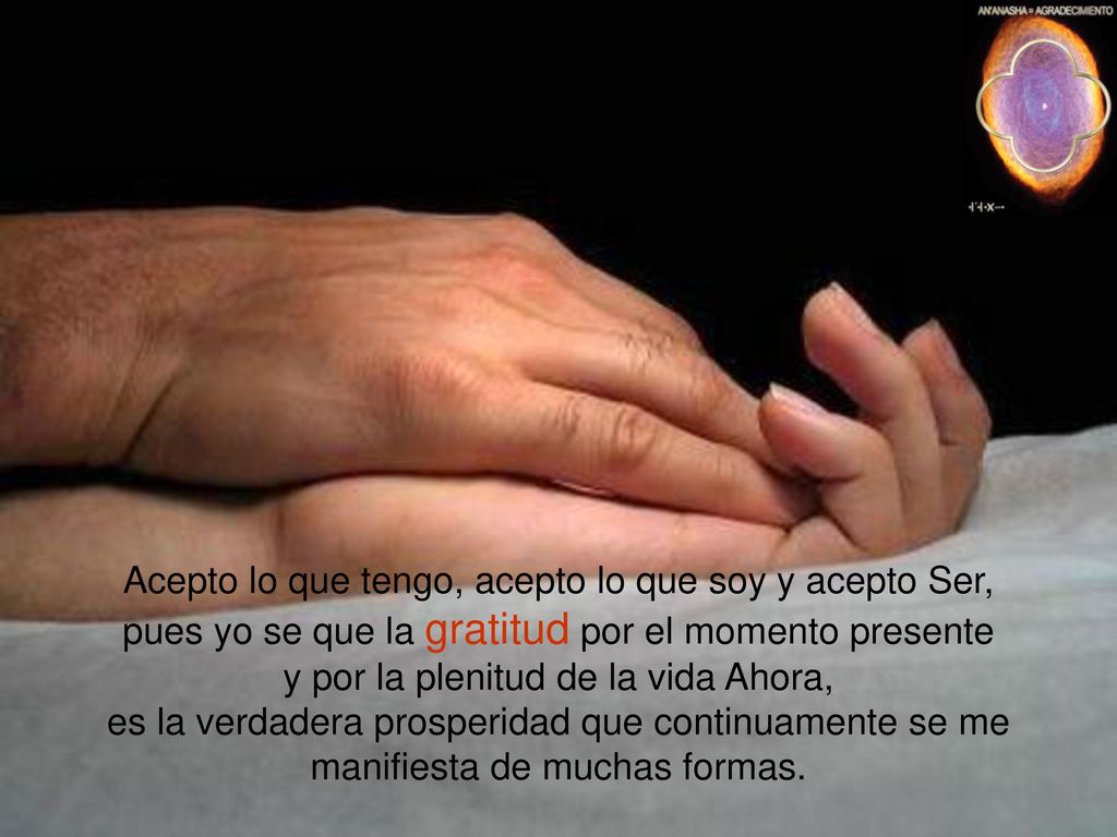 Acepto lo que tengo, acepto lo que soy y acepto Ser, pues yo se que la gratitud por el momento presente y por la plenitud de la vida Ahora, es la verdadera prosperidad que continuamente se me manifiesta de muchas formas.