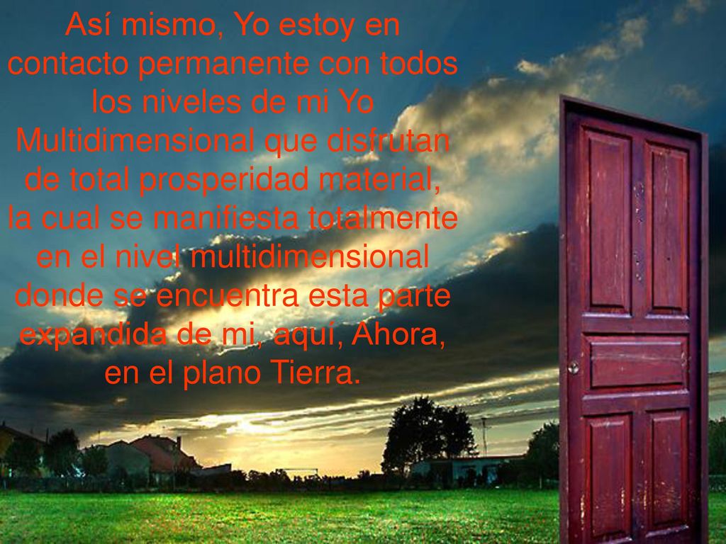 Así mismo, Yo estoy en contacto permanente con todos los niveles de mi Yo Multidimensional que disfrutan de total prosperidad material, la cual se manifiesta totalmente en el nivel multidimensional donde se encuentra esta parte expandida de mi, aquí, Ahora, en el plano Tierra.