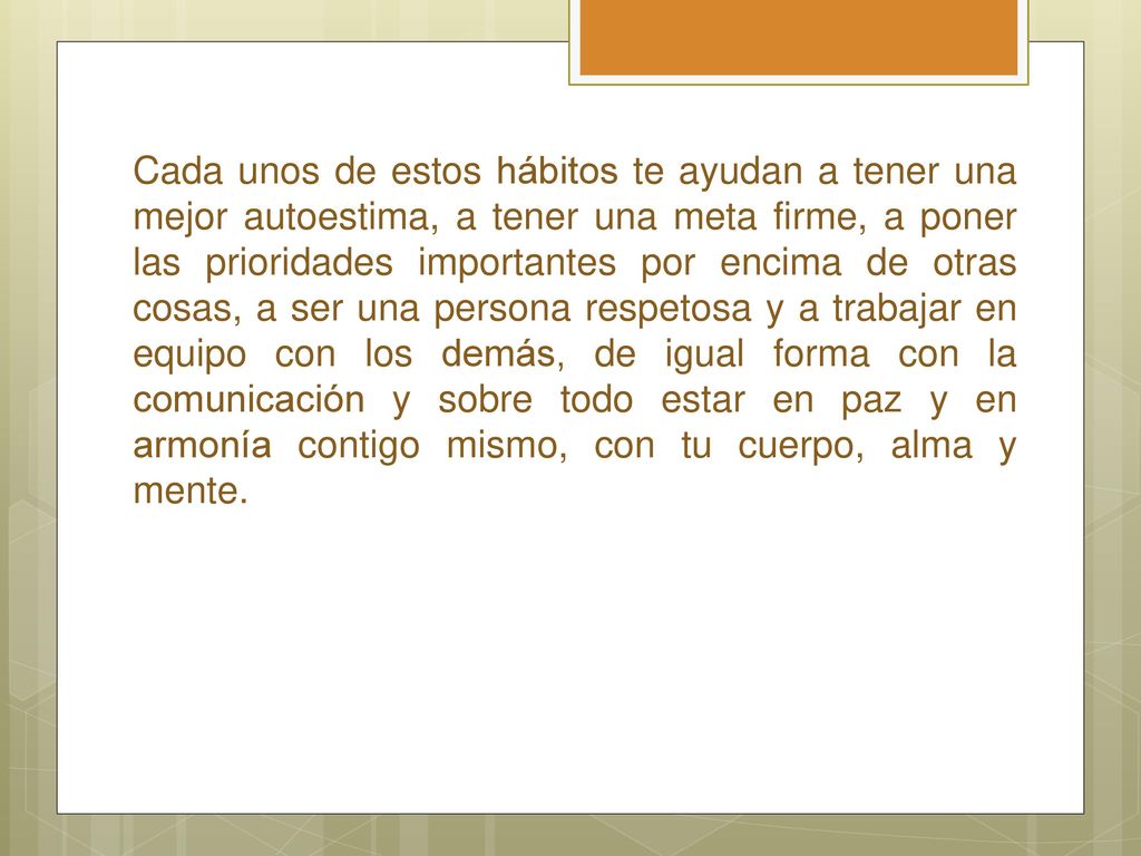 Cada unos de estos hábitos te ayudan a tener una mejor autoestima, a tener una meta firme, a poner las prioridades importantes por encima de otras cosas, a ser una persona respetosa y a trabajar en equipo con los demás, de igual forma con la comunicación y sobre todo estar en paz y en armonía contigo mismo, con tu cuerpo, alma y mente.