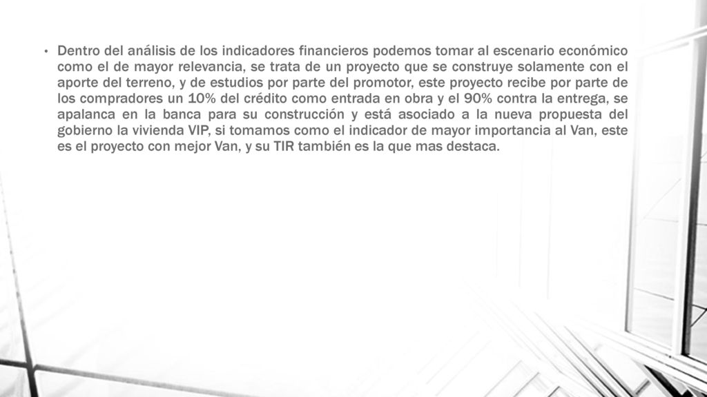 Dentro del análisis de los indicadores financieros podemos tomar al escenario económico como el de mayor relevancia, se trata de un proyecto que se construye solamente con el aporte del terreno, y de estudios por parte del promotor, este proyecto recibe por parte de los compradores un 10% del crédito como entrada en obra y el 90% contra la entrega, se apalanca en la banca para su construcción y está asociado a la nueva propuesta del gobierno la vivienda VIP, si tomamos como el indicador de mayor importancia al Van, este es el proyecto con mejor Van, y su TIR también es la que mas destaca.