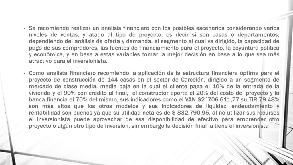Se recomienda realizar un análisis financiero con los posibles escenarios considerando varios niveles de ventas, y atado al tipo de proyecto, es decir si son casas o departamentos, dependiendo del análisis de oferta y demanda, el segmento al cual va dirigido, la capacidad de pago de sus compradores, las fuentes de financiamiento para el proyecto, la coyuntura política y económica, y en base a estas variables tomar la mejor decisión en base a lo que sea más atractivo para el inversionista.