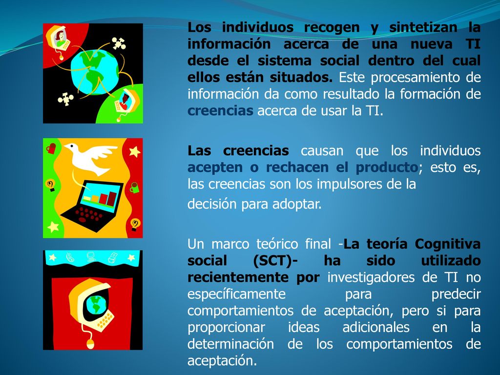 Los individuos recogen y sintetizan la información acerca de una nueva TI desde el sistema social dentro del cual ellos están situados. Este procesamiento de información da como resultado la formación de creencias acerca de usar la TI.