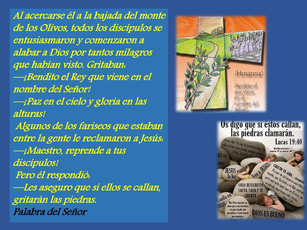Al acercarse él a la bajada del monte de los Olivos, todos los discípulos se entusiasmaron y comenzaron a alabar a Dios por tantos milagros que habían visto. Gritaban: