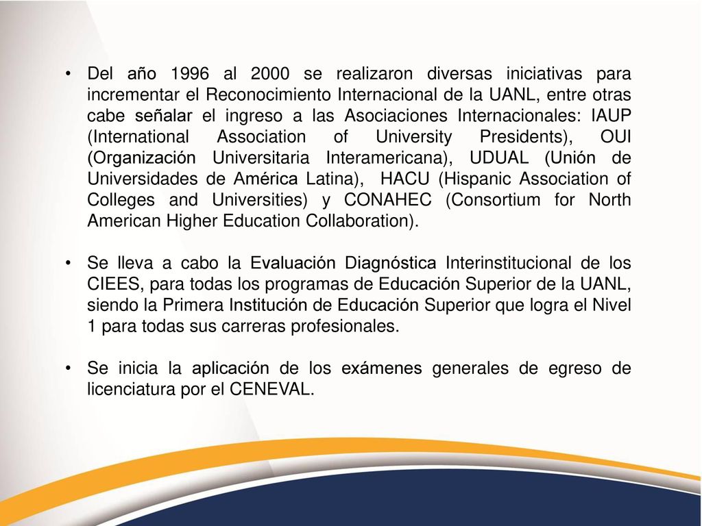 Del año 1996 al 2000 se realizaron diversas iniciativas para incrementar el Reconocimiento Internacional de la UANL, entre otras cabe señalar el ingreso a las Asociaciones Internacionales: IAUP (International Association of University Presidents), OUI (Organización Universitaria Interamericana), UDUAL (Unión de Universidades de América Latina), HACU (Hispanic Association of Colleges and Universities) y CONAHEC (Consortium for North American Higher Education Collaboration).