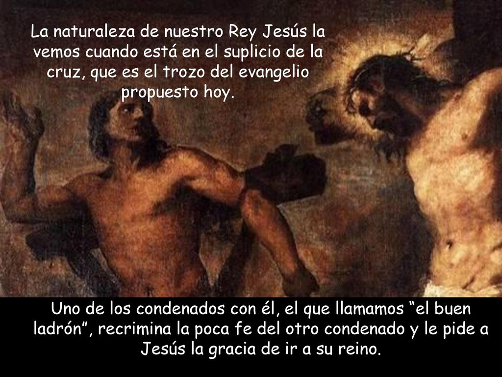 La naturaleza de nuestro Rey Jesús la vemos cuando está en el suplicio de la cruz, que es el trozo del evangelio propuesto hoy.