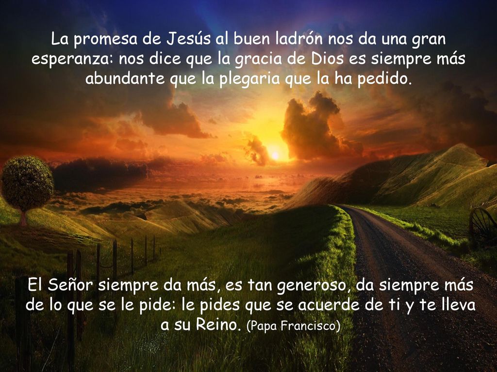 La promesa de Jesús al buen ladrón nos da una gran esperanza: nos dice que la gracia de Dios es siempre más abundante que la plegaria que la ha pedido.