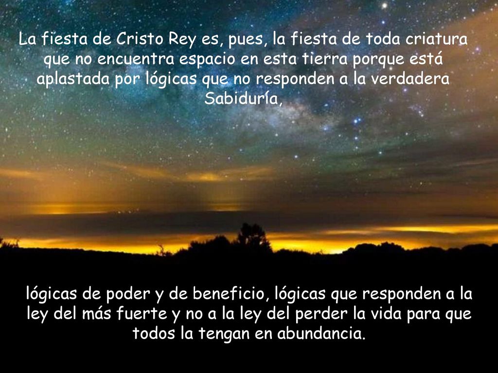 La fiesta de Cristo Rey es, pues, la fiesta de toda criatura que no encuentra espacio en esta tierra porque está aplastada por lógicas que no responden a la verdadera Sabiduría,