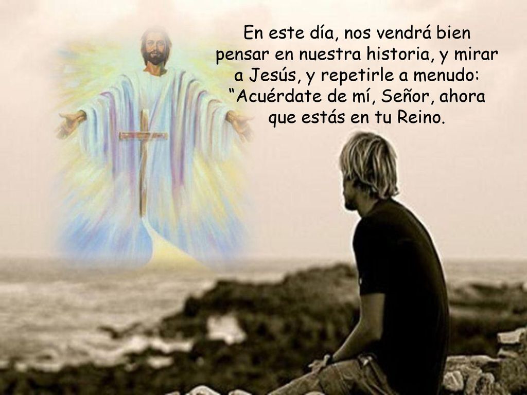 En este día, nos vendrá bien pensar en nuestra historia, y mirar a Jesús, y repetirle a menudo: Acuérdate de mí, Señor, ahora que estás en tu Reino.